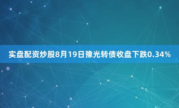 实盘配资炒股8月19日豫光转债收盘下跌0.34%