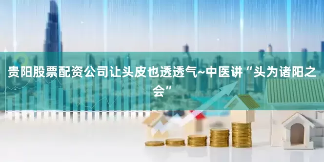 贵阳股票配资公司让头皮也透透气~中医讲“头为诸阳之会”