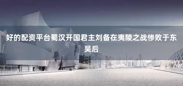 好的配资平台蜀汉开国君主刘备在夷陵之战惨败于东吴后